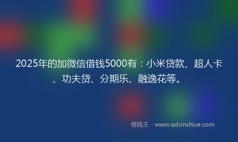 2025年的加微信借钱5000有：小米贷款、超人卡、功夫贷、分期乐、融逸花等。