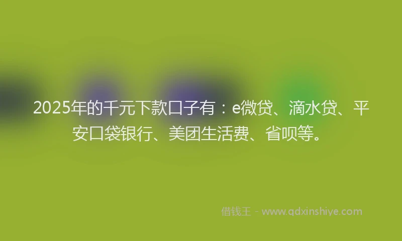 2025年的千元下款口子有：e微贷、滴水贷、平安口袋银行、美团生活费、省呗等。