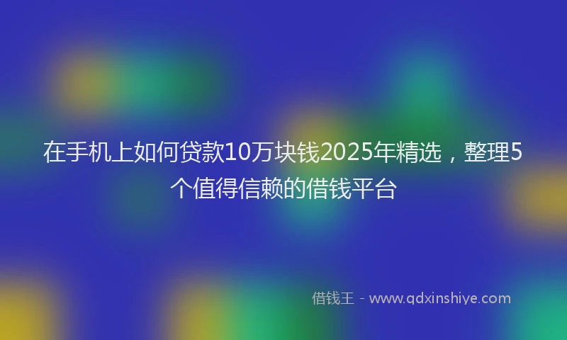 在手机上如何贷款10万块钱2025年精选，整理5个值得信赖的借钱平台