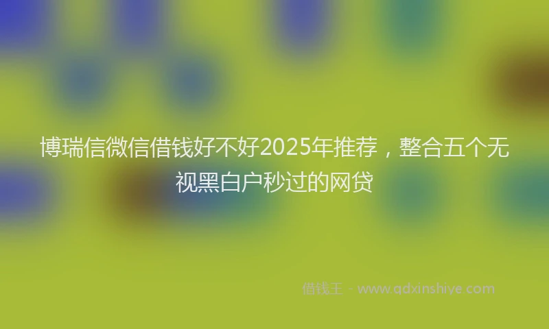 博瑞信微信借钱好不好2025年推荐，整合五个无视黑白户秒过的网贷