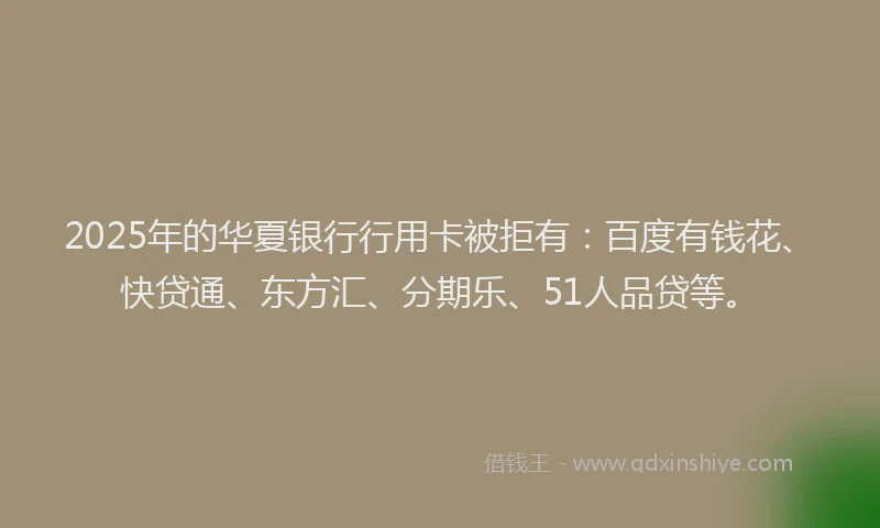 2025年的华夏银行行用卡被拒有：百度有钱花、快贷通、东方汇、分期乐、51人品贷等。