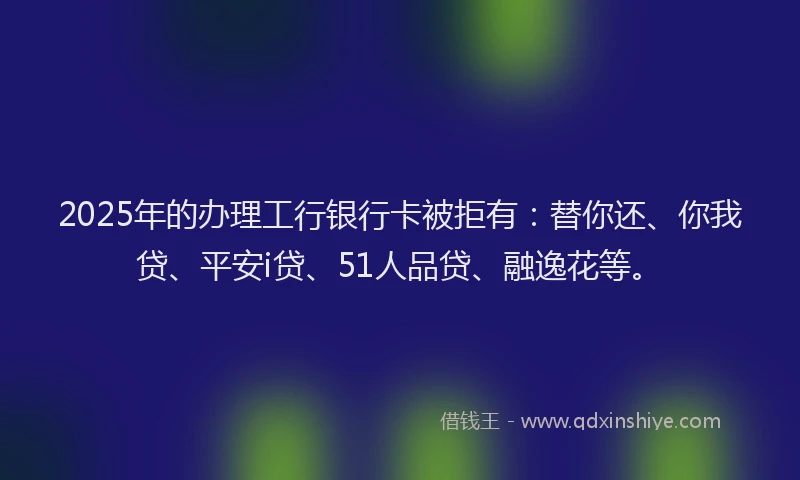 2025年的办理工行银行卡被拒有：替你还、你我贷、平安i贷、51人品贷、融逸花等。