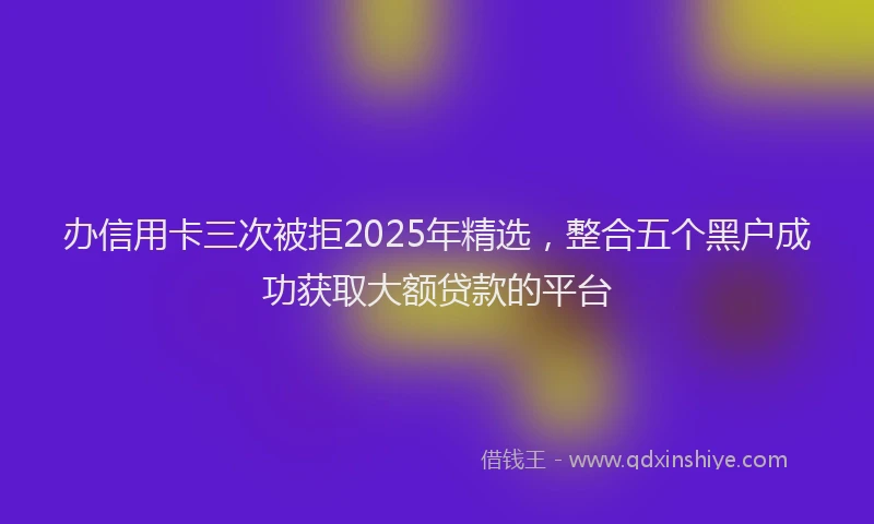 办信用卡三次被拒2025年精选，整合五个黑户成功获取大额贷款的平台