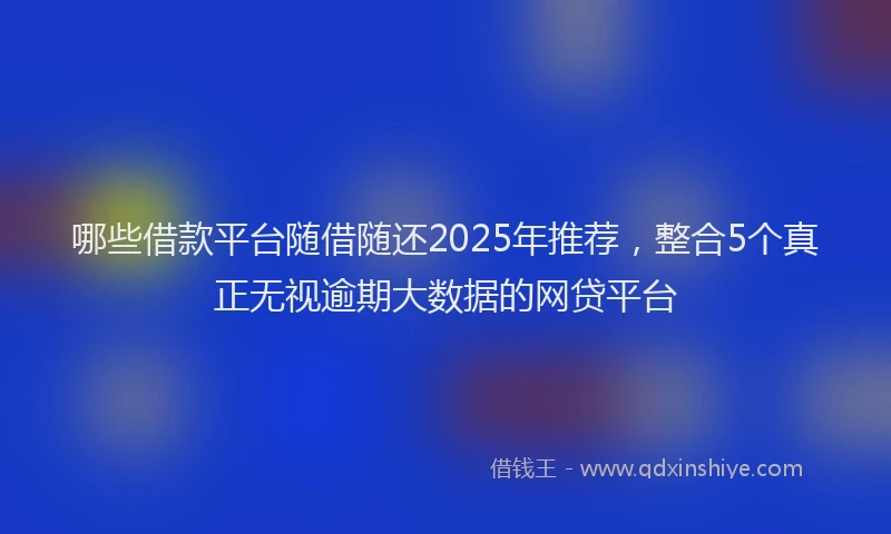 哪些借款平台随借随还2025年推荐，整合5个真正无视逾期大数据的网贷平台