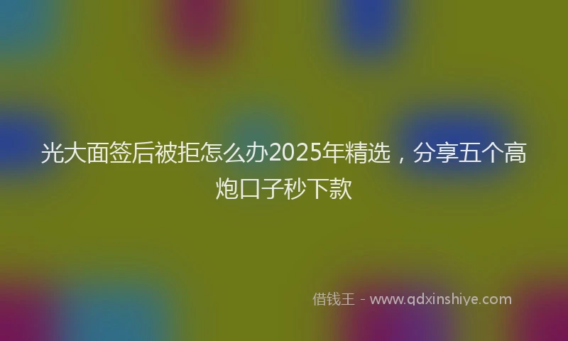 光大面签后被拒怎么办2025年精选，分享五个高炮口子秒下款