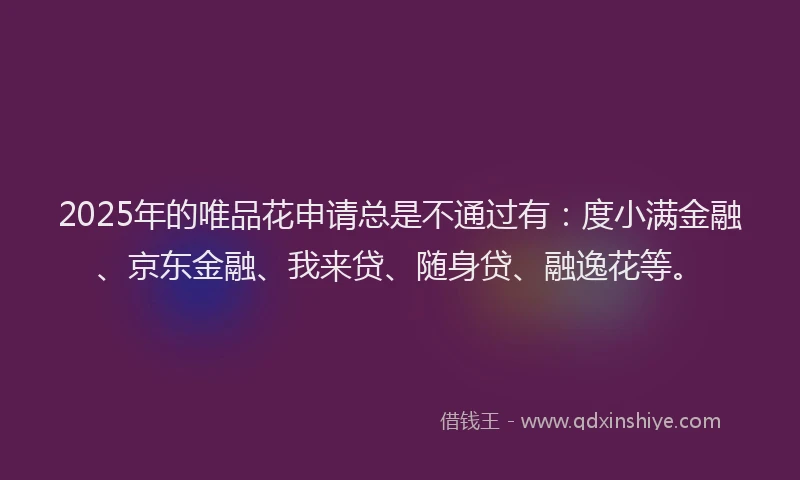 2025年的唯品花申请总是不通过有：度小满金融、京东金融、我来贷、随身贷、融逸花等。