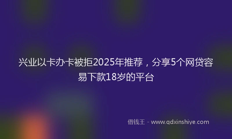 兴业以卡办卡被拒2025年推荐，分享5个网贷容易下款18岁的平台