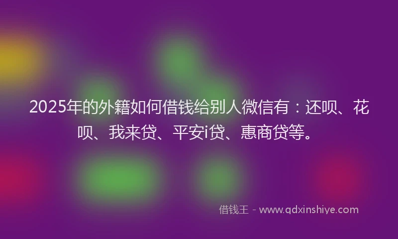 2025年的外籍如何借钱给别人微信有：还呗、花呗、我来贷、平安i贷、惠商贷等。