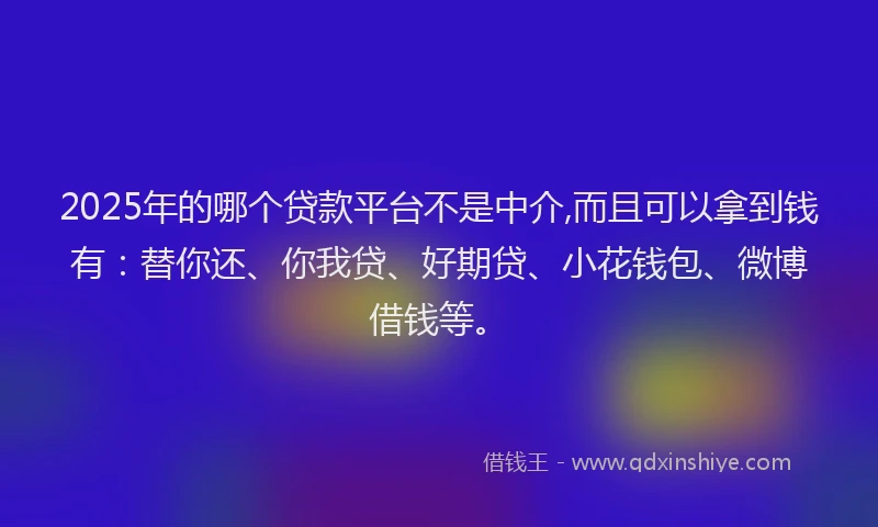 2025年的哪个贷款平台不是中介,而且可以拿到钱有：替你还、你我贷、好期贷、小花钱包、微博借钱等。