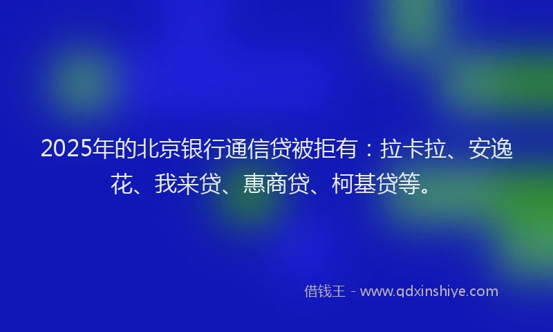 2025年的北京银行通信贷被拒有：拉卡拉、安逸花、我来贷、惠商贷、柯基贷等。