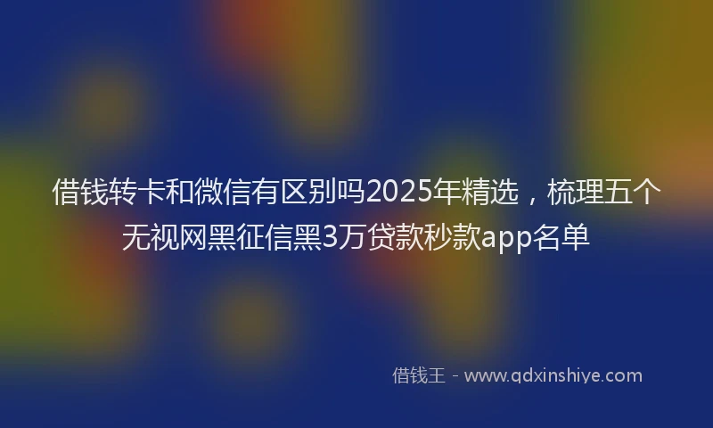 借钱转卡和微信有区别吗2025年精选，梳理五个无视网黑征信黑3万贷款秒款app名单