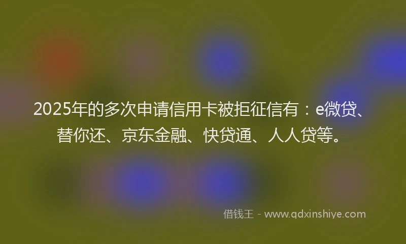 2025年的多次申请信用卡被拒征信有：e微贷、替你还、京东金融、快贷通、人人贷等。