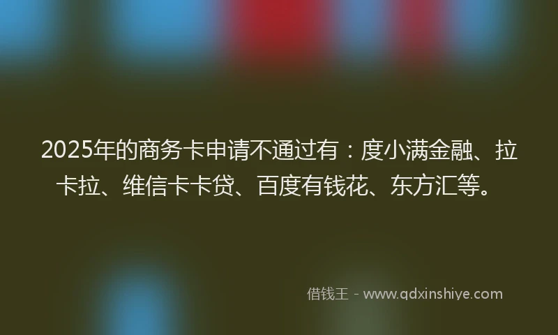 2025年的商务卡申请不通过有：度小满金融、拉卡拉、维信卡卡贷、百度有钱花、东方汇等。