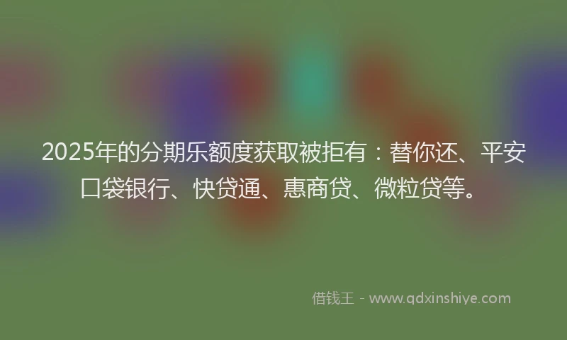 2025年的分期乐额度获取被拒有：替你还、平安口袋银行、快贷通、惠商贷、微粒贷等。