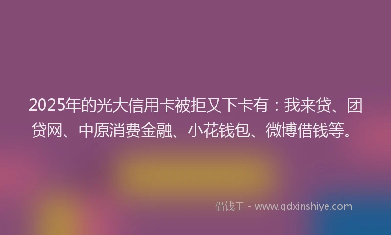 2025年的光大信用卡被拒又下卡有：我来贷、团贷网、中原消费金融、小花钱包、微博借钱等。