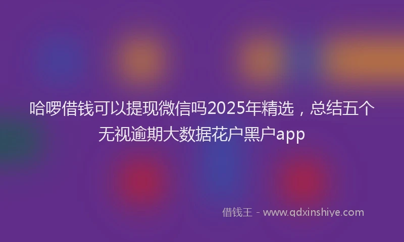哈啰借钱可以提现微信吗2025年精选，总结五个无视逾期大数据花户黑户app