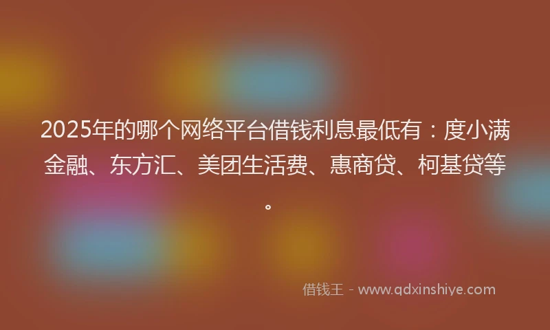 2025年的哪个网络平台借钱利息最低有：度小满金融、东方汇、美团生活费、惠商贷、柯基贷等。