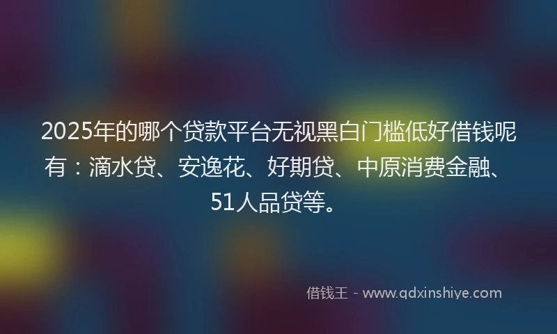 2025年的哪个贷款平台无视黑白门槛低好借钱呢有：滴水贷、安逸花、好期贷、中原消费金融、51人品贷等。