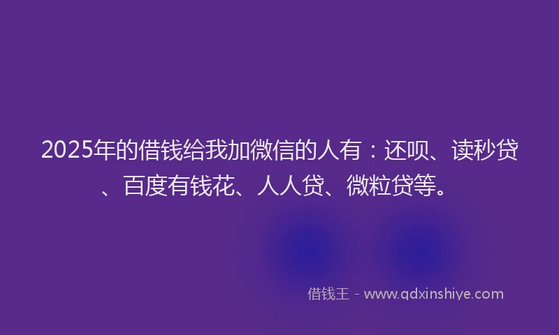 2025年的借钱给我加微信的人有：还呗、读秒贷、百度有钱花、人人贷、微粒贷等。