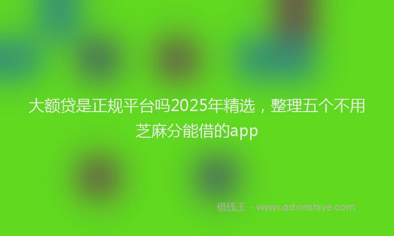 大额贷是正规平台吗2025年精选，整理五个不用芝麻分能借的app