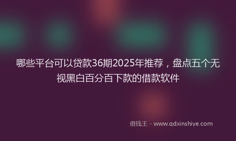 哪些平台可以贷款36期2025年推荐，盘点五个无视黑白百分百下款的借款软件