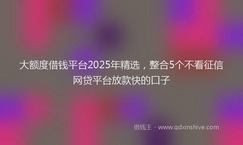 大额度借钱平台2025年精选，整合5个不看征信网贷平台放款快的口子