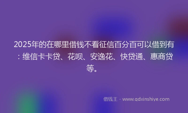 2025年的在哪里借钱不看征信百分百可以借到有：维信卡卡贷、花呗、安逸花、快贷通、惠商贷等。