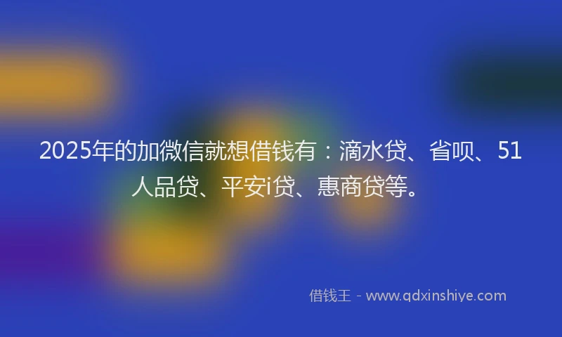 2025年的加微信就想借钱有：滴水贷、省呗、51人品贷、平安i贷、惠商贷等。