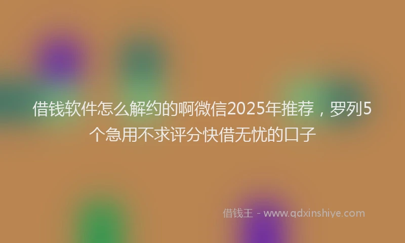 借钱软件怎么解约的啊微信2025年推荐，罗列5个急用不求评分快借无忧的口子