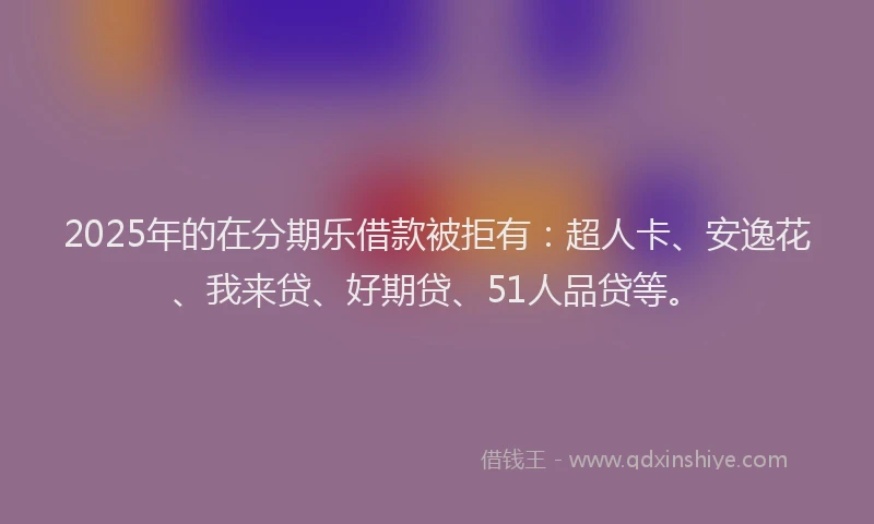 2025年的在分期乐借款被拒有：超人卡、安逸花、我来贷、好期贷、51人品贷等。