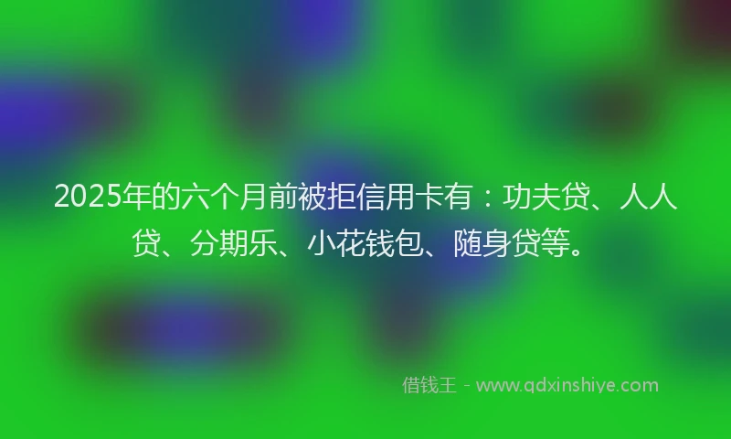 2025年的六个月前被拒信用卡有：功夫贷、人人贷、分期乐、小花钱包、随身贷等。