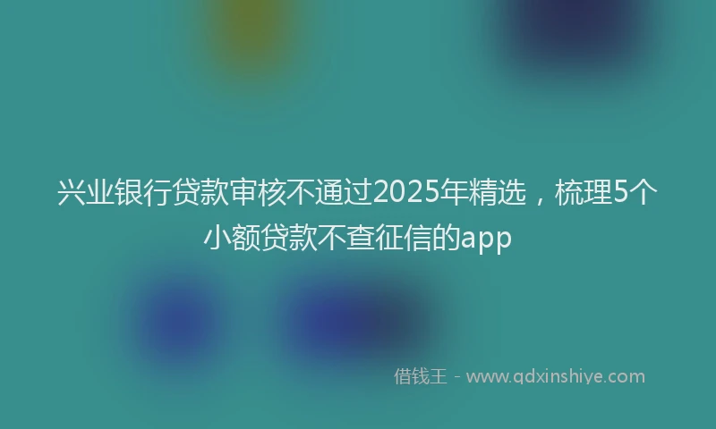 兴业银行贷款审核不通过2025年精选，梳理5个小额贷款不查征信的app