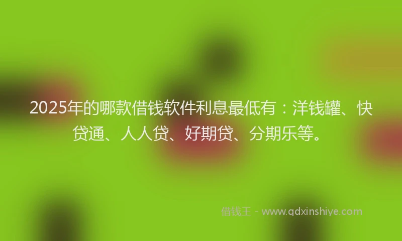 2025年的哪款借钱软件利息最低有：洋钱罐、快贷通、人人贷、好期贷、分期乐等。