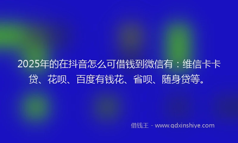 2025年的在抖音怎么可借钱到微信有：维信卡卡贷、花呗、百度有钱花、省呗、随身贷等。