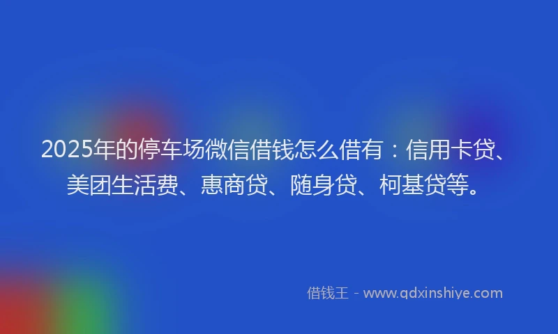 2025年的停车场微信借钱怎么借有：信用卡贷、美团生活费、惠商贷、随身贷、柯基贷等。