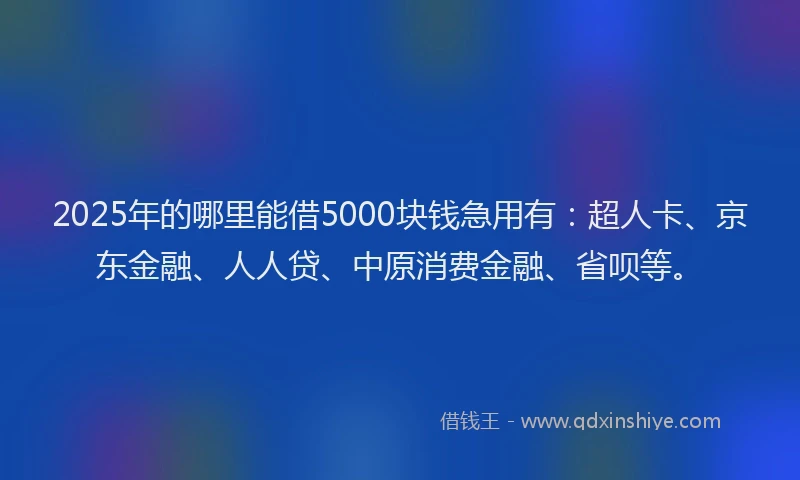 2025年的哪里能借5000块钱急用有：超人卡、京东金融、人人贷、中原消费金融、省呗等。