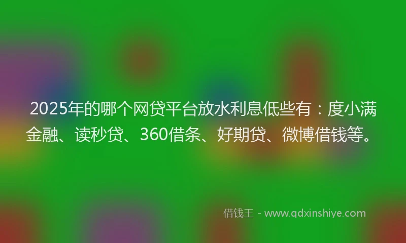 2025年的哪个网贷平台放水利息低些有：度小满金融、读秒贷、360借条、好期贷、微博借钱等。