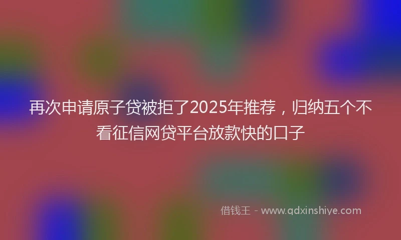 再次申请原子贷被拒了2025年推荐，归纳五个不看征信网贷平台放款快的口子