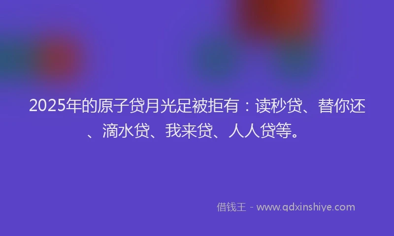 2025年的原子贷月光足被拒有：读秒贷、替你还、滴水贷、我来贷、人人贷等。