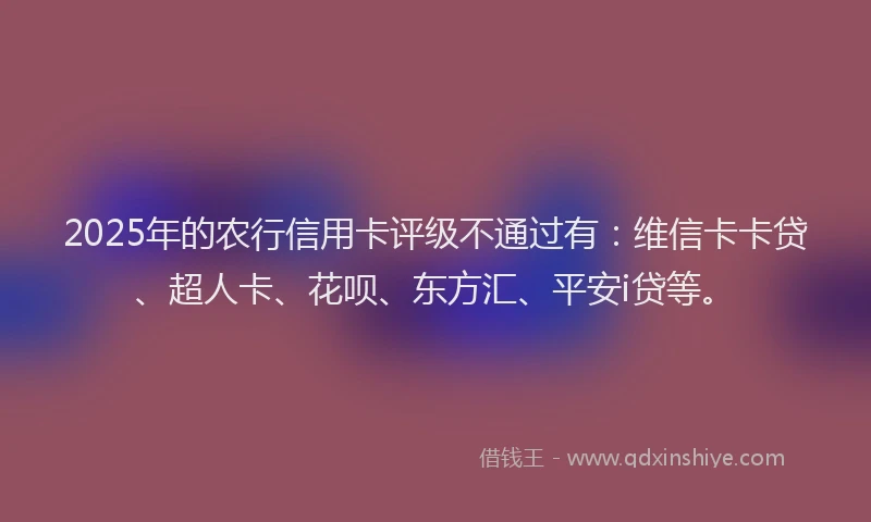 2025年的农行信用卡评级不通过有：维信卡卡贷、超人卡、花呗、东方汇、平安i贷等。