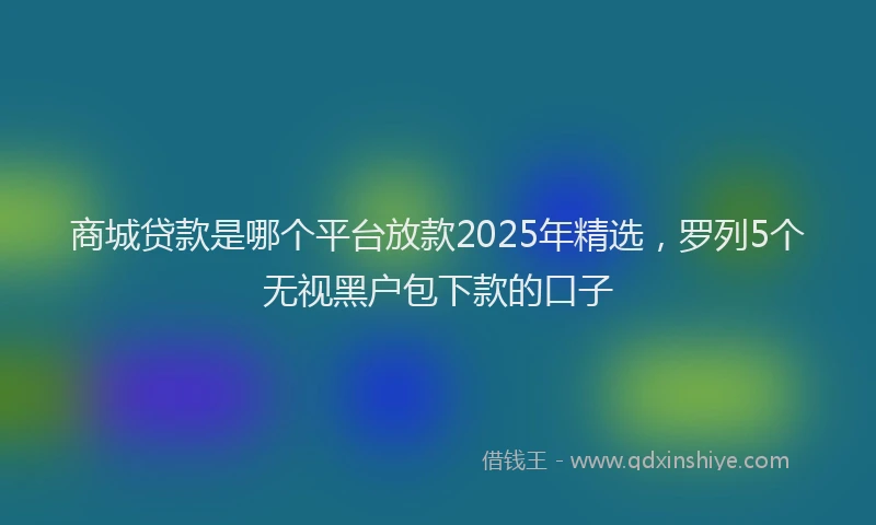 商城贷款是哪个平台放款2025年精选，罗列5个无视黑户包下款的口子