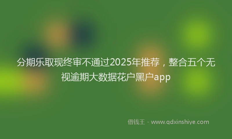分期乐取现终审不通过2025年推荐，整合五个无视逾期大数据花户黑户app