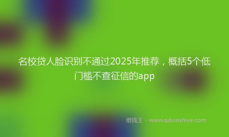 名校贷人脸识别不通过2025年推荐，概括5个低门槛不查征信的app