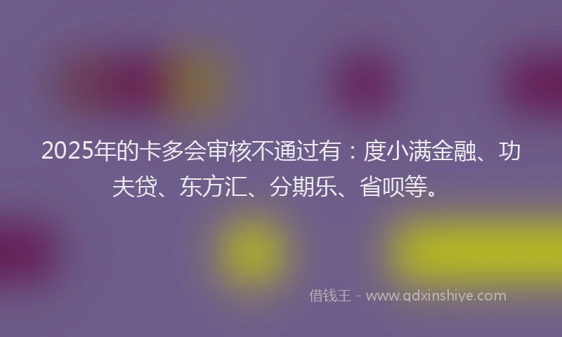 2025年的卡多会审核不通过有：度小满金融、功夫贷、东方汇、分期乐、省呗等。
