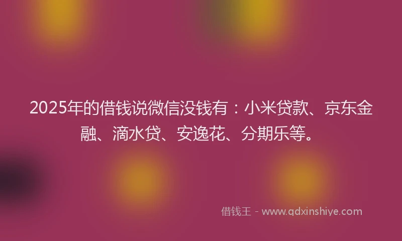 2025年的借钱说微信没钱有：小米贷款、京东金融、滴水贷、安逸花、分期乐等。