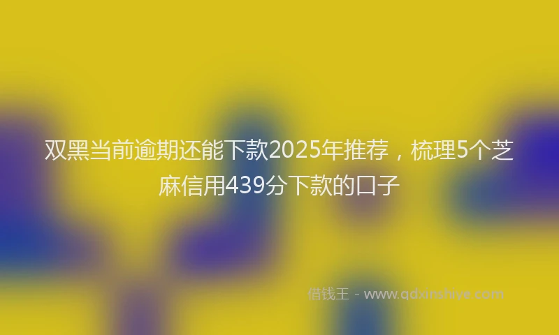 双黑当前逾期还能下款2025年推荐，梳理5个芝麻信用439分下款的口子