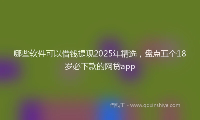 哪些软件可以借钱提现2025年精选，盘点五个18岁必下款的网贷app