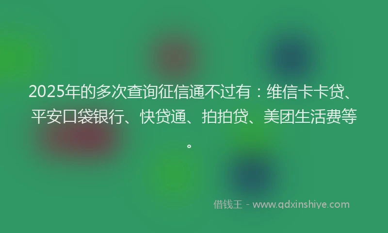 2025年的多次查询征信通不过有：维信卡卡贷、平安口袋银行、快贷通、拍拍贷、美团生活费等。