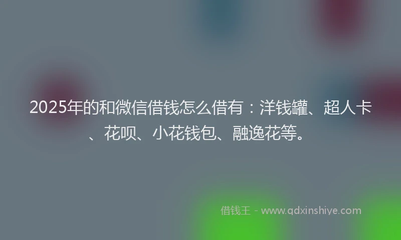 2025年的和微信借钱怎么借有：洋钱罐、超人卡、花呗、小花钱包、融逸花等。
