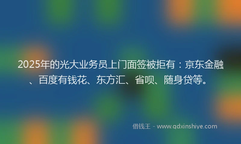 2025年的光大业务员上门面签被拒有：京东金融、百度有钱花、东方汇、省呗、随身贷等。